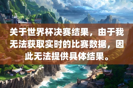 关于世界杯决赛吉安市靖泰电力工程有限公司结果，由于我无法获取实时的比赛数据，因此无法提供具体结果。