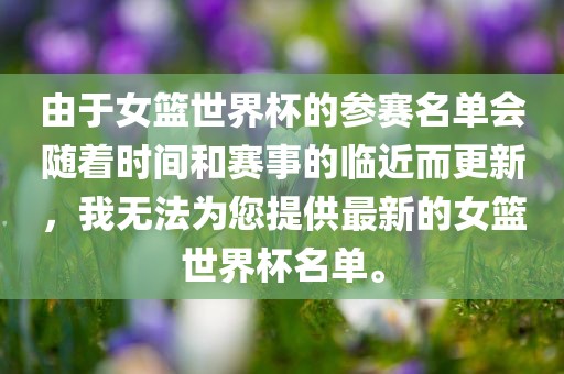 由于女篮世界杯的参赛名单会随着时间和赛事的临近而更新，我无法为您提供最新的女篮世界杯名单。吉安市靖泰电力工程有限公司