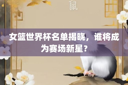 女篮世界杯名单揭晓，谁将成为赛场新星？吉安市靖泰电力工程有限公司