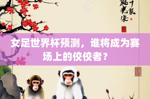 女足世界杯预测，谁将成为赛场上的佼佼者？