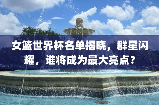 女篮世界杯名单揭晓，群星闪耀，谁将成为最大亮点？吉安市靖泰电力工程有限公司