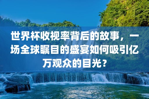 世界杯收视率背后的故事，一场全球瞩目的盛宴如何吸引亿万观众的目光？