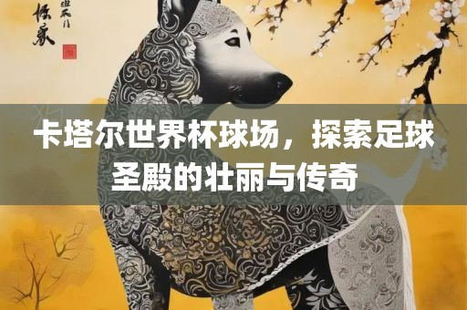 卡塔尔世界杯球场，探索足球圣殿的壮丽与传奇吉安市靖泰电力工程有限公司