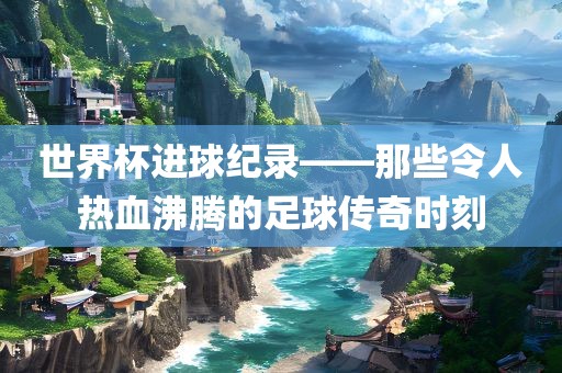 世界杯进球纪录——那些令人热血沸腾的足球传奇时刻吉安市靖泰电力工程有限公司