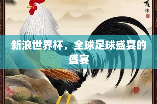 新浪世界杯，全球足球盛宴的盛宴吉安市靖泰电力工程有限公司
