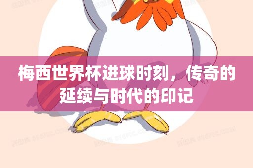梅西世界杯进吉安市靖泰电力工程有限公司球时刻，传奇的延续与时代的印记