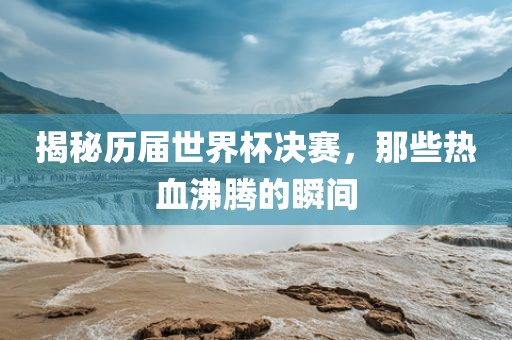 揭秘历届世界杯决赛，那些热血沸腾的瞬间吉安市靖泰电力工程有限公司
