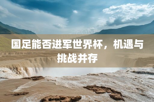 国足能否进军世界杯，机遇与挑战并存