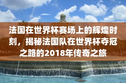 法国在世界杯赛场上的辉煌时刻，揭秘法国队在世界杯夺冠之路的2018年传奇之旅