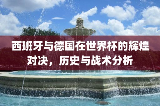西班牙与德国在世界杯的辉煌对决，历史与战术分析吉安市靖泰电力工程有限公司