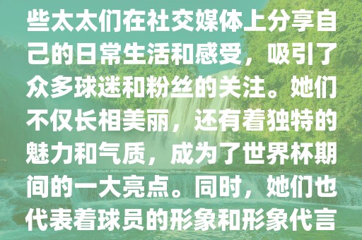 世界杯太太团是指参与世界杯的球队中球员的妻子们组成的团体。这些太太们在世界杯期间备受关注，她们的出现也为比赛增添了不少色彩和看点。这些太太们在社交媒体上分享自己的日常生活和感受，吸引了众多球迷和粉丝的关注。她们不仅长相美丽，还有着独特的魅力和气质，成为了世界杯期间的一大亮点。同时，她们也代表着球员的形象和形象代言人的角色，因此她们的穿着打扮和言行举止备受关注。总之，世界杯太太团是世界杯期间不可或缺的一部分，她们的存在让比赛更加有趣和吸引人。