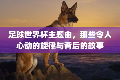 足球世界杯主题曲，那些令人心动的旋律与背后的故事吉安市靖泰电力工程有限公司