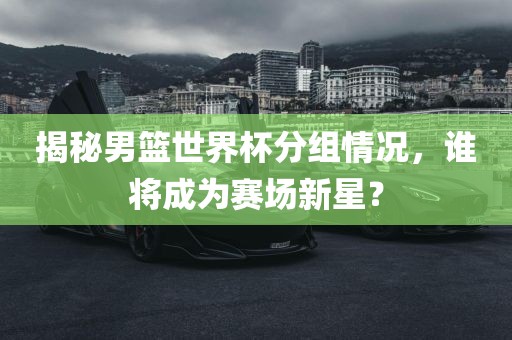 揭秘男篮世界杯分组情况，谁将成为赛场新星？