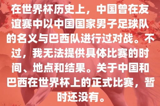 在世界杯历史上，中国曾在友谊赛中以中国国家男子足球队的名义与巴西队进行过对战。不过，我无法提供具体比赛的时间、地点和结果。关于中国和巴西在世界杯上的正式比赛，暂时还没有。