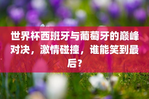 世界杯西班牙与葡萄牙的巅峰对决，激情碰撞，谁能笑到最后？
