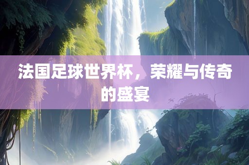 法国足球世界杯，荣耀与传奇的盛宴