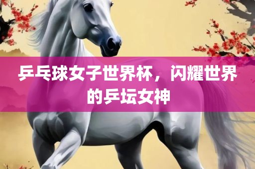 乒乓球女子世界杯，闪耀世界的乒坛女神