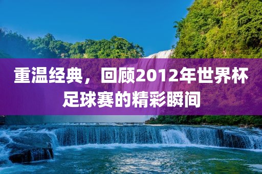 重温经典吉安市靖泰电力工程有限公司，回顾2012年世界杯足球赛的精彩瞬间