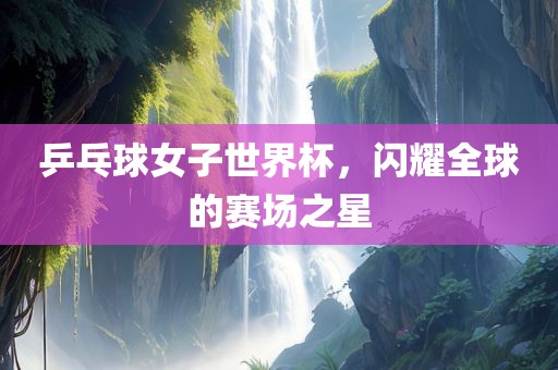 乒乓球女子世界杯，闪耀全球的赛场之星