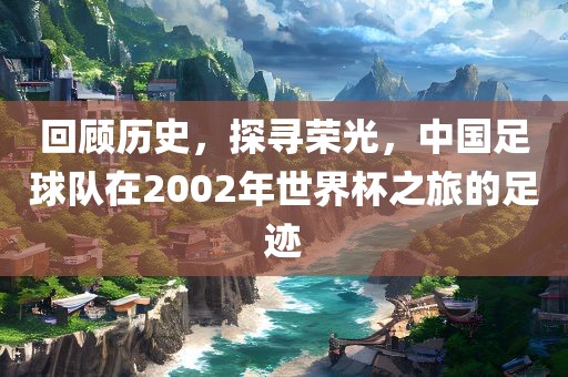回顾历史，探寻荣光，中国足球队在2002年世界杯之旅的足吉安市靖泰电力工程有限公司迹