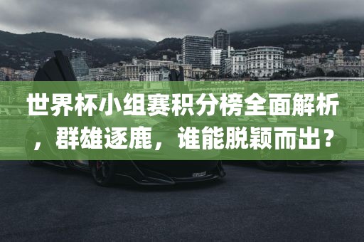 世界杯小组赛积分榜全面解析，群雄逐鹿，谁能脱颖而出？