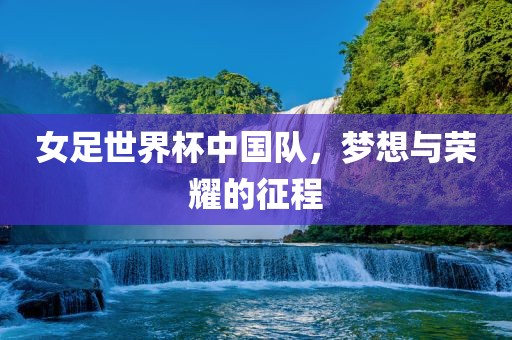 女足世界杯中国队，梦想与荣耀的征程