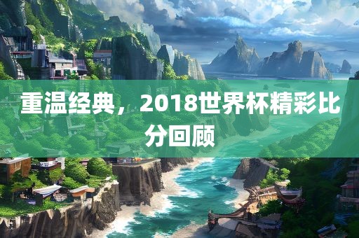 重温经典，2018世界杯精彩比分回顾