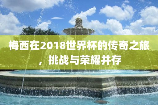 梅西在2018世界杯的传奇之旅，挑战与荣耀并存