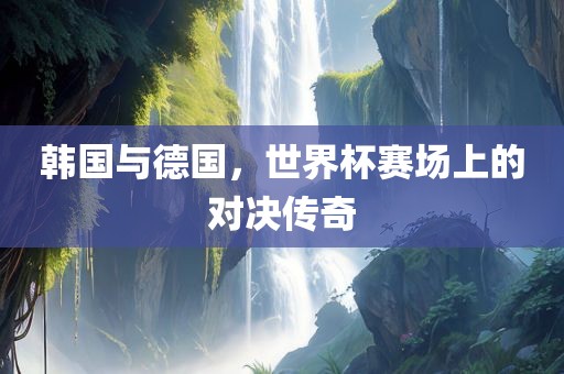 韩国与德国，世界杯赛场上的对决传奇
