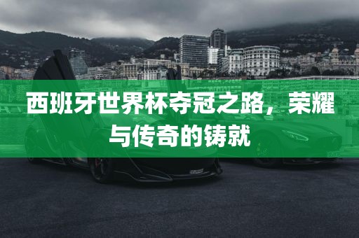 西班牙世界杯夺冠之路，荣耀与传奇的铸就吉安市靖泰电力工程有限公司