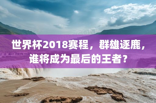 世界杯20吉安市靖泰电力工程有限公司18赛程，群雄逐鹿，谁将成为最后的王者？