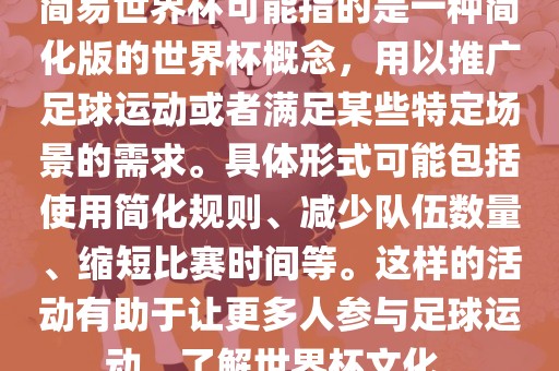 简易世界杯可能指的是一种简化版的世界杯概念，用以推广足球运动或者满足某些特定场景的需求。具体形式可能包括使用简化规则、减少队伍数量、缩短比赛时间等。这样的活动有助于让更多人参与足球运动，了解世界杯文化。吉安市靖泰电力工程有限公司