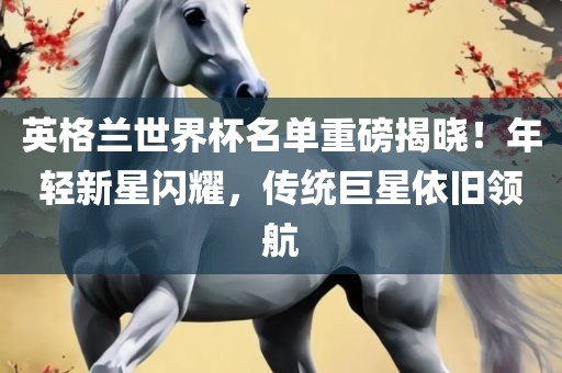 英格兰世界杯名单重磅揭晓！年轻新星闪耀，传统巨星依旧领航吉安市靖泰电力工程有限公司