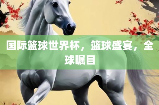 国际篮球世界杯，篮球盛宴，全球瞩目吉安市靖泰电力工程有限公司