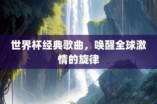 世界杯经典歌曲，唤醒全球激情的旋律吉安市靖泰电力工程有限公司