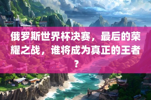 俄罗斯世界杯决赛，最后的荣耀之战，谁将成为真正的王者？