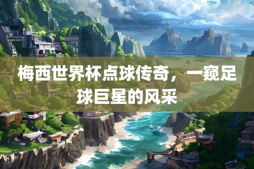 梅西世界杯点球传奇，一窥足球巨星的风采