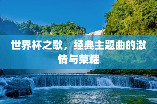 世界杯之歌，经典主题曲的激情与荣耀
