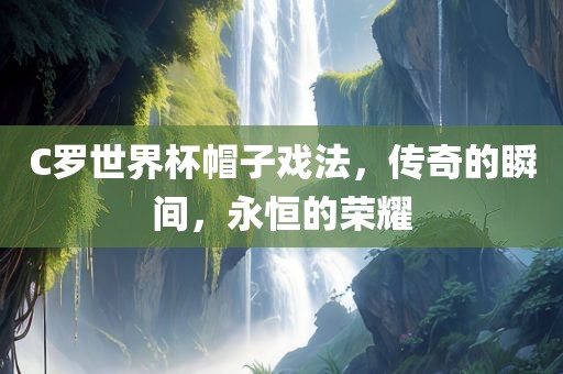 C罗世界杯帽子戏法，传奇的瞬间，永恒的荣耀