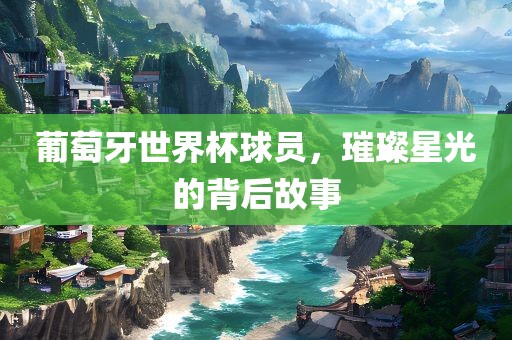葡萄牙世界杯球员，璀璨星光的背后故事
