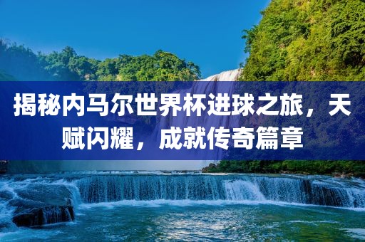 揭秘内马尔世界杯进球之旅，天赋闪耀，成就传奇篇章