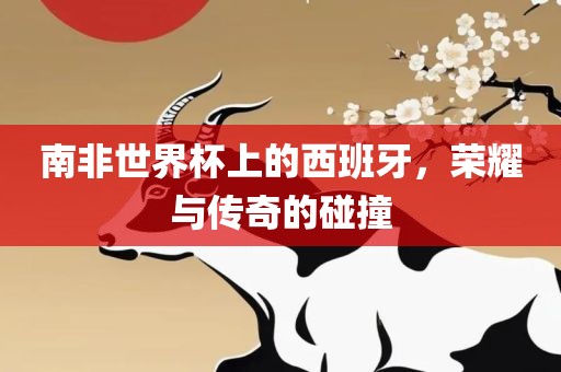 南非世界杯上的西班牙，荣耀与传奇的碰撞