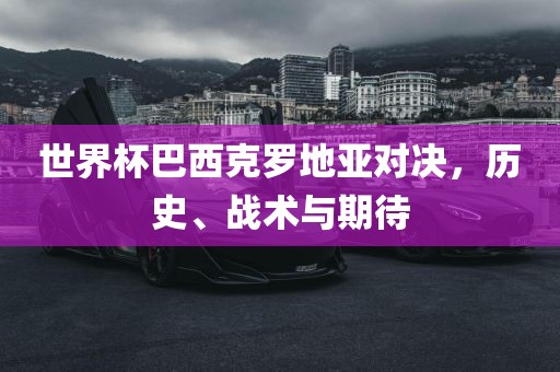 世界杯巴西克罗地亚对决，历史、战术与期待吉安市靖泰电力工程有限公司