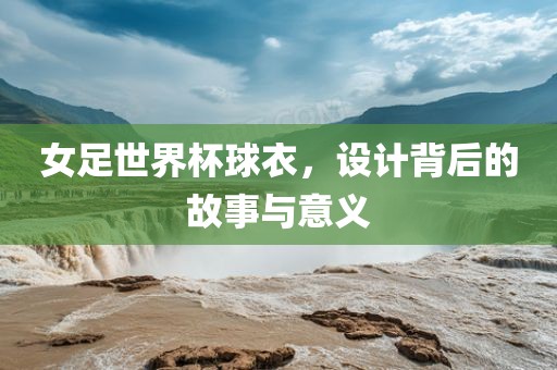 女足世界杯球衣，设计背后的故事与意义吉安市靖泰电力工程有限公司