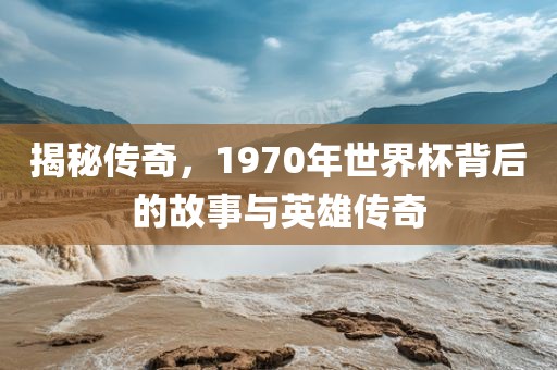 揭秘传奇，1970年世界杯背后的故事与英雄传奇