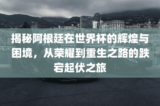 揭秘阿根廷在世界杯的辉煌与困境，从荣耀到重生之路的跌宕起伏之旅