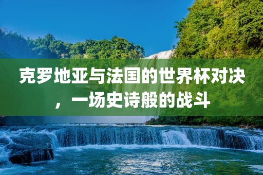 克罗地亚与法国的世界杯对决，一场史诗般的战斗吉安市靖泰电力工程有限公司