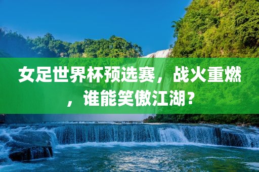 女足世界杯预选赛，战火重燃，谁能笑傲江湖？吉安市靖泰电力工程有限公司