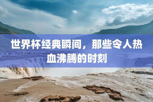 世界杯经典瞬间，那些令人热血沸腾的时刻吉安市靖泰电力工程有限公司