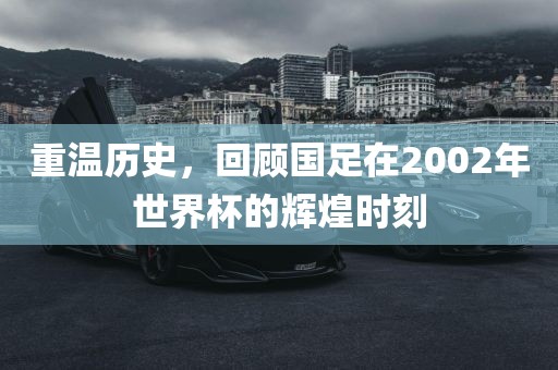 重温历史，回顾国足在2002年世界吉安市靖泰电力工程有限公司杯的辉煌时刻